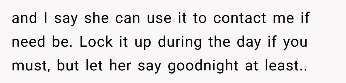 and I say she can use it to contact me if need be. Lock it up during the day if you must, but let her say goodnight at least..