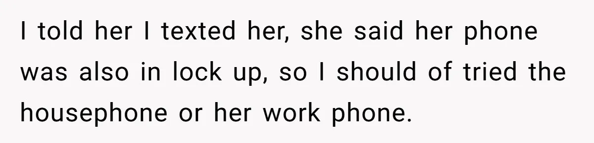 I told her I texted her, she said her phone was also in lock up, so I should of tried the housephone or her work phone.
