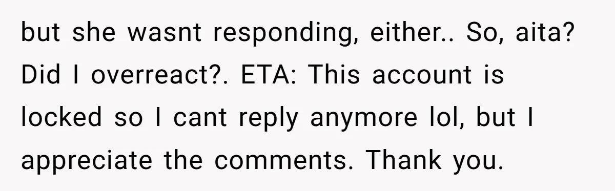 but she wasnt responding, either.. So, aita? Did I overreact?. ETA: This account is locked so I cant reply anymore lol, but I appreciate the comments. Thank you.