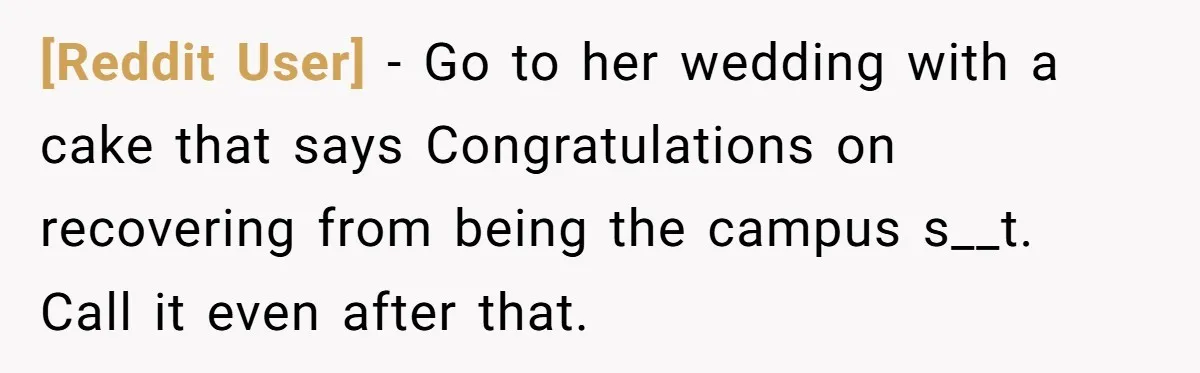 [Reddit User] − Go to her wedding with a cake that says Congratulations on recovering from being the campus s__t. Call it even after that.
