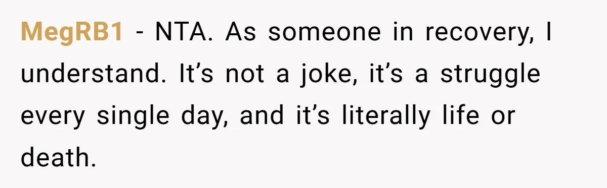Woman Refuses Cousin’s Wedding After “Recovering From Drugs” Cake Humiliates Her MegRB1 − NTA. As someone in recovery, I understand. It’s not a joke, it’s a struggle every single day, and it’s literally life or death.