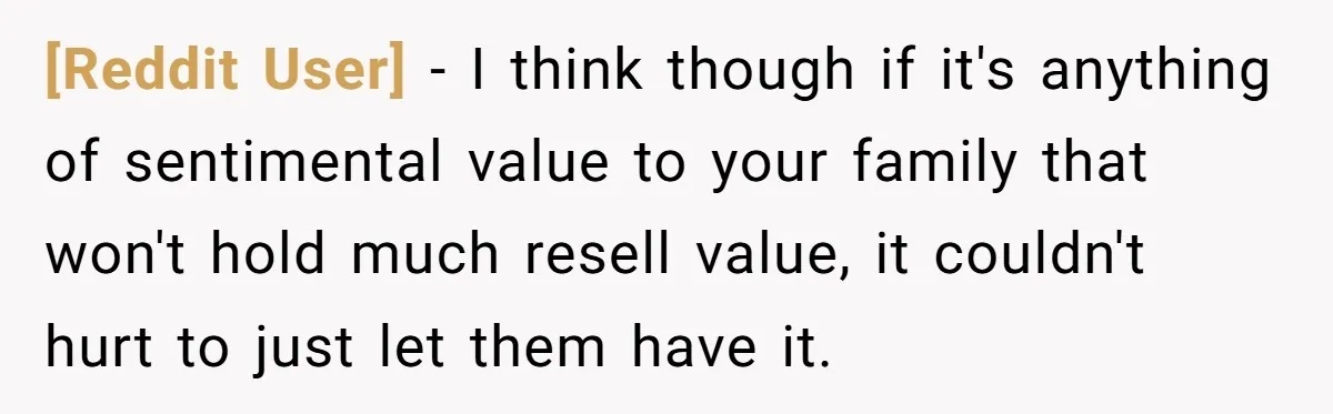 [Reddit User] − I think though if it's anything of sentimental value to your family that won't hold much resell value, it couldn't hurt to just let them have it.