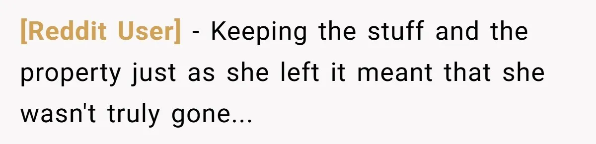 [Reddit User] − Keeping the stuff and the property just as she left it meant that she wasn't truly gone...