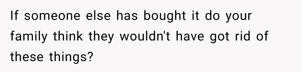 If someone else has bought it do your family think they wouldn't have got rid of these things?