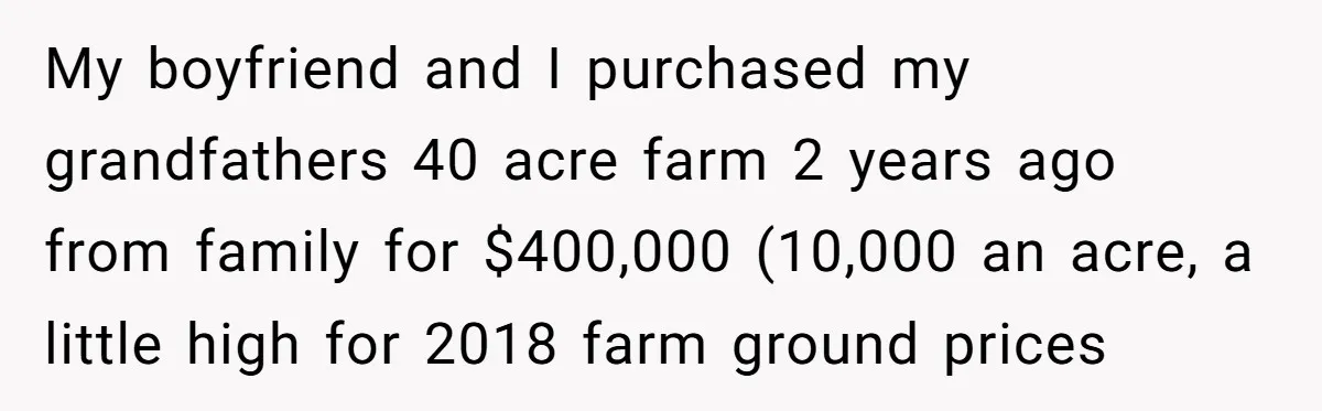 My boyfriend and I purchased my grandfathers 40 acre farm 2 years ago from family for $400,000 (10,000 an acre, a little high for 2018 farm ground prices