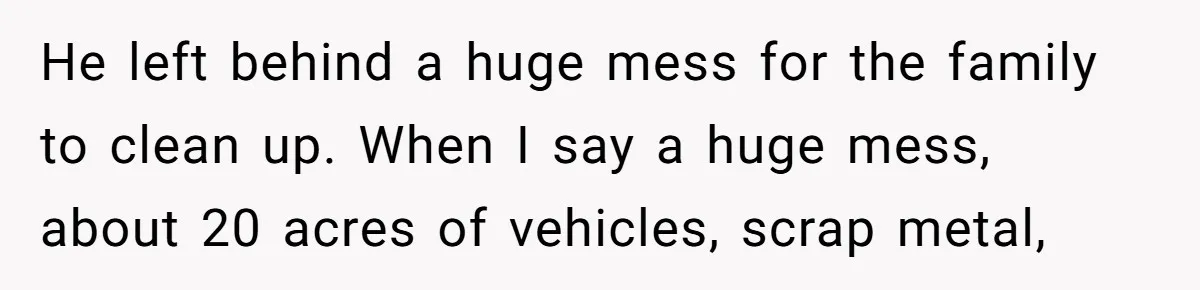 He left behind a huge mess for the family to clean up. When I say a huge mess, about 20 acres of vehicles, scrap metal,