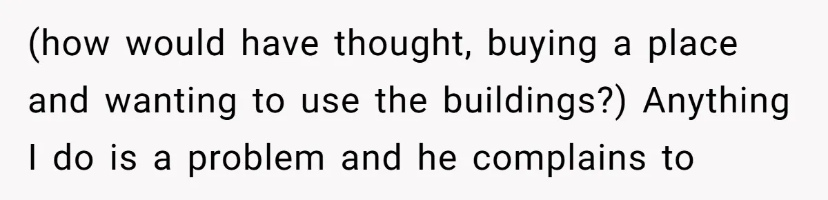 (how would have thought, buying a place and wanting to use the buildings?) Anything I do is a problem and he complains to