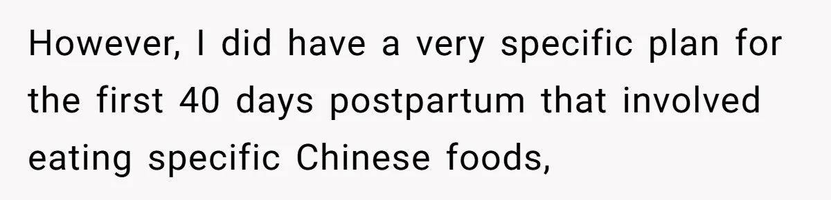 However, I did have a very specific plan for the first 40 days postpartum that involved eating specific Chinese foods,
