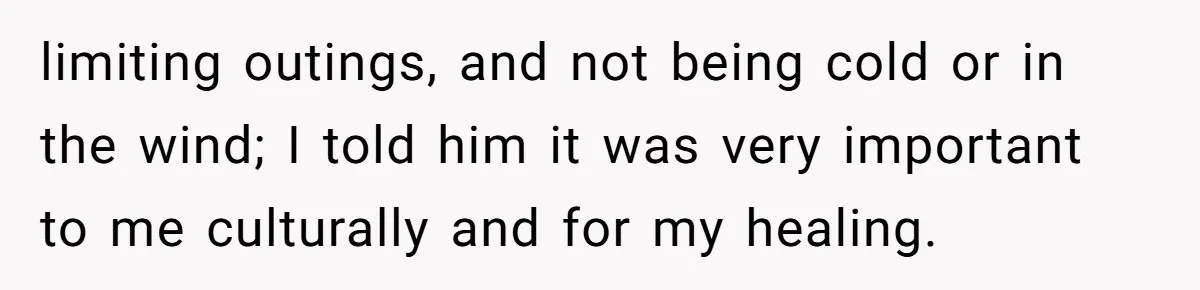limiting outings, and not being cold or in the wind; I told him it was very important to me culturally and for my healing.