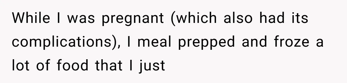 While I was pregnant (which also had its complications), I meal prepped and froze a lot of food that I just