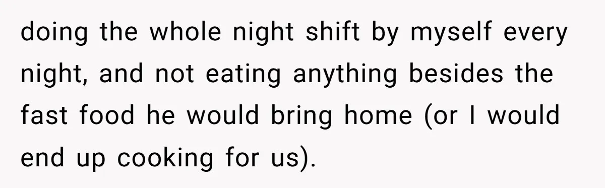 doing the whole night shift by myself every night, and not eating anything besides the fast food he would bring home (or I would end up cooking for us).