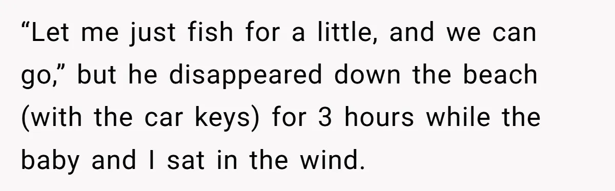 “Let me just fish for a little, and we can go,” but he disappeared down the beach (with the car keys) for 3 hours while the baby and I sat...