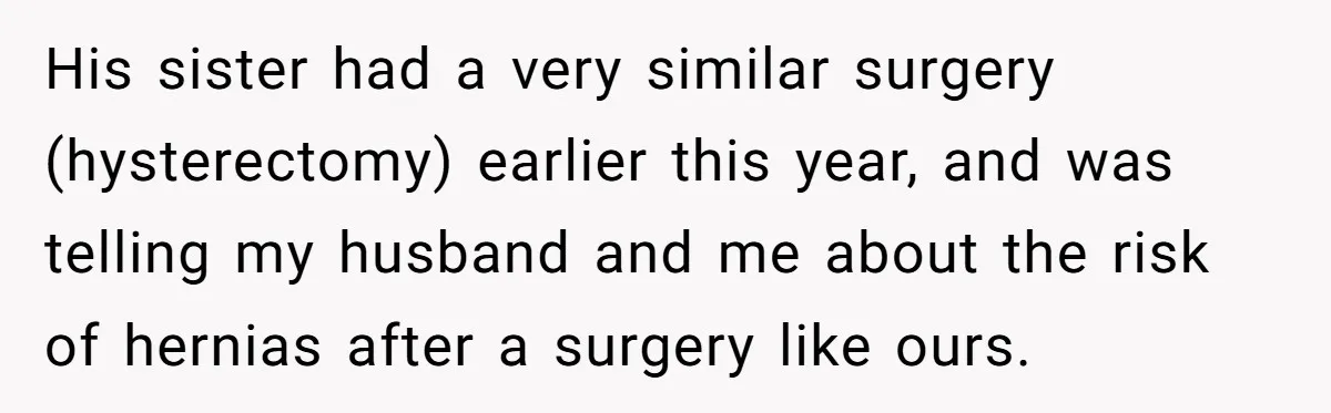 His sister had a very similar surgery (hysterectomy) earlier this year, and was telling my husband and me about the risk of hernias after a surgery like ours.