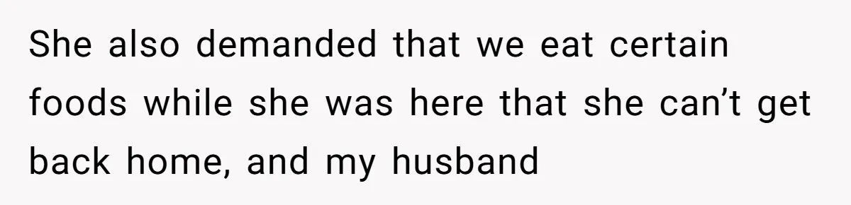 She also demanded that we eat certain foods while she was here that she can’t get back home, and my husband