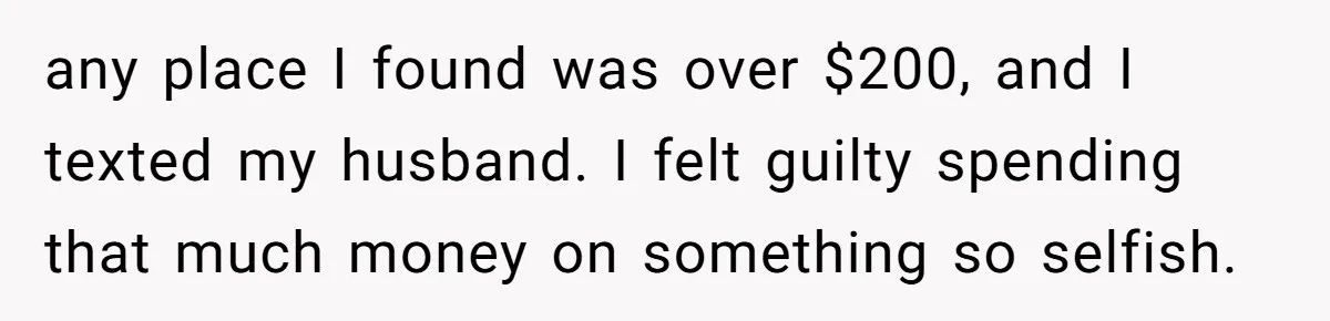 any place I found was over $200, and I texted my husband. I felt guilty spending that much money on something so selfish.