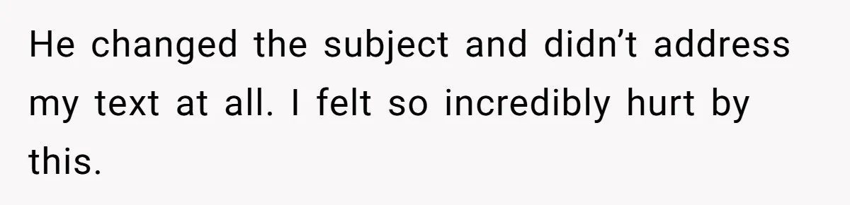 He changed the subject and didn’t address my text at all. I felt so incredibly hurt by this.