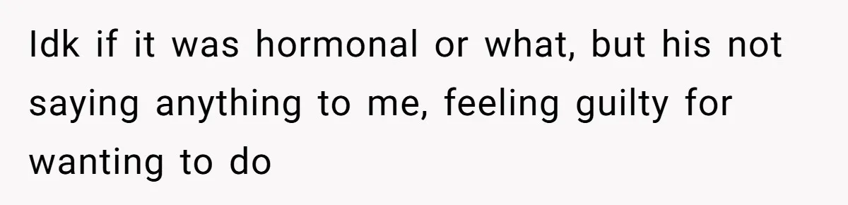 Idk if it was hormonal or what, but his not saying anything to me, feeling guilty for wanting to do