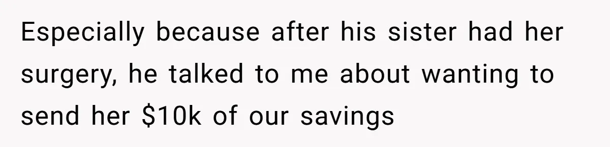 Especially because after his sister had her surgery, he talked to me about wanting to send her $10k of our savings