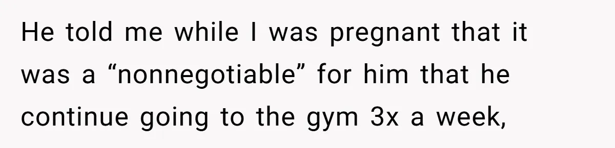 He told me while I was pregnant that it was a “nonnegotiable” for him that he continue going to the gym 3x a week,