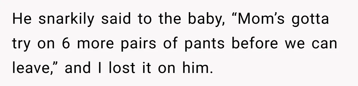 He snarkily said to the baby, “Mom’s gotta try on 6 more pairs of pants before we can leave,” and I lost it on him.