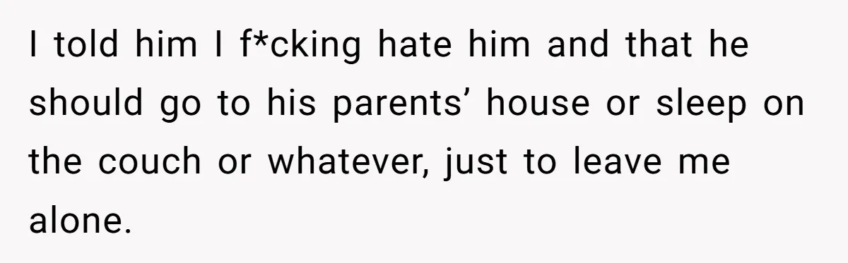 I told him I f*cking hate him and that he should go to his parents’ house or sleep on the couch or whatever, just to leave me alone.
