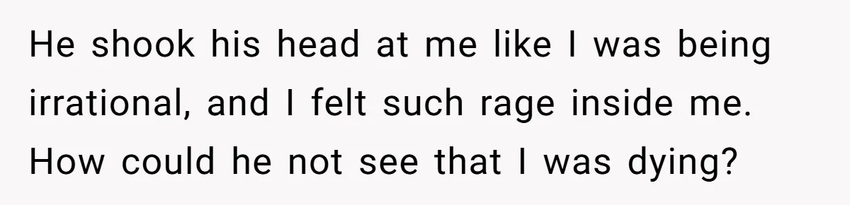 He shook his head at me like I was being irrational, and I felt such rage inside me. How could he not see that I was dying?