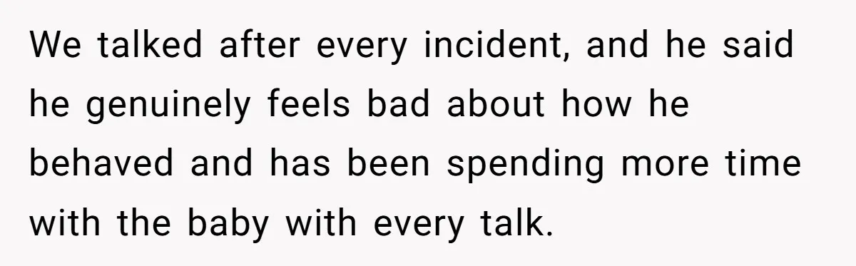 We talked after every incident, and he said he genuinely feels bad about how he behaved and has been spending more time with the baby with every talk.