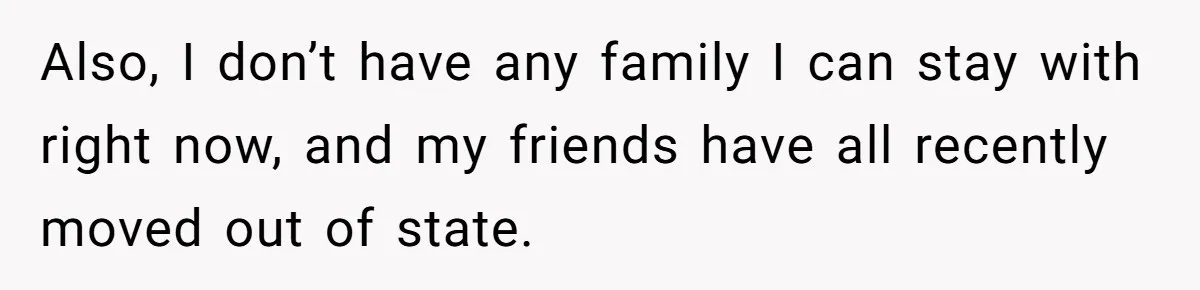 Also, I don’t have any family I can stay with right now, and my friends have all recently moved out of state.