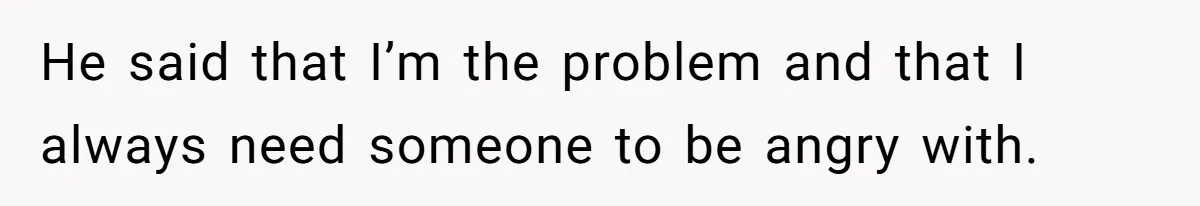 He said that I’m the problem and that I always need someone to be angry with.