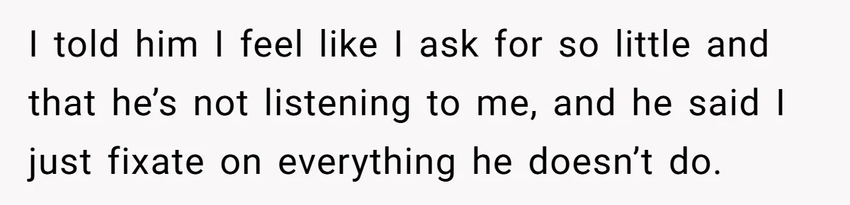 I told him I feel like I ask for so little and that he’s not listening to me, and he said I just fixate on everything he doesn’t do.