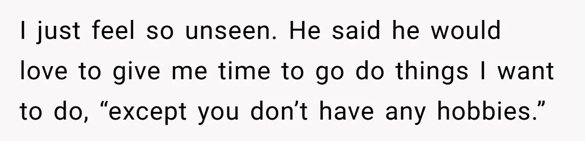 I just feel so unseen. He said he would love to give me time to go do things I want to do, “except you don’t have any hobbies.”