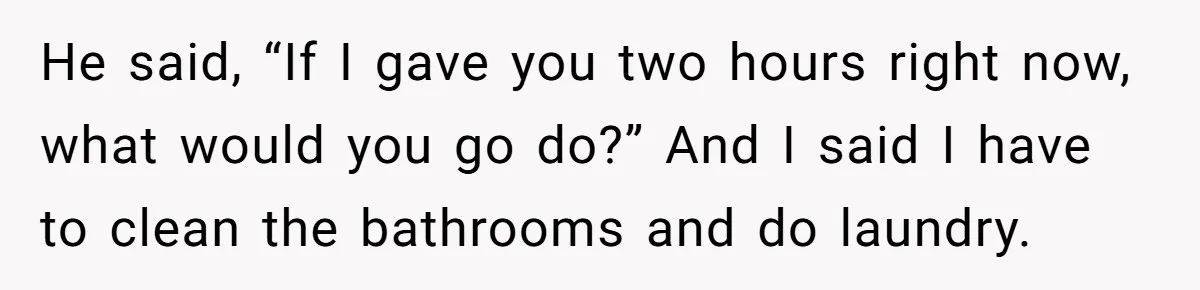 He said, “If I gave you two hours right now, what would you go do?” And I said I have to clean the bathrooms and do laundry.