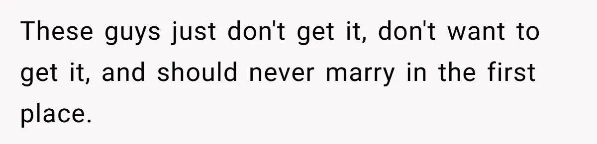 These guys just don't get it, don't want to get it, and should never marry in the first place.