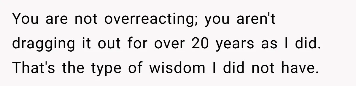 You are not overreacting; you aren't dragging it out for over 20 years as I did. That's the type of wisdom I did not have.