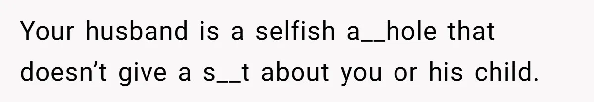 Your husband is a selfish a__hole that doesn’t give a s__t about you or his child.