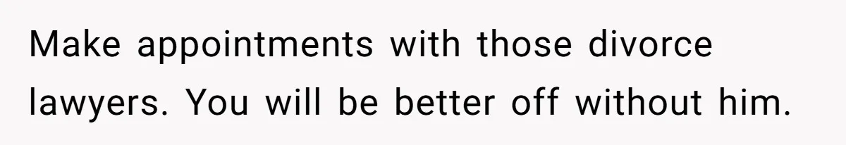Make appointments with those divorce lawyers. You will be better off without him.