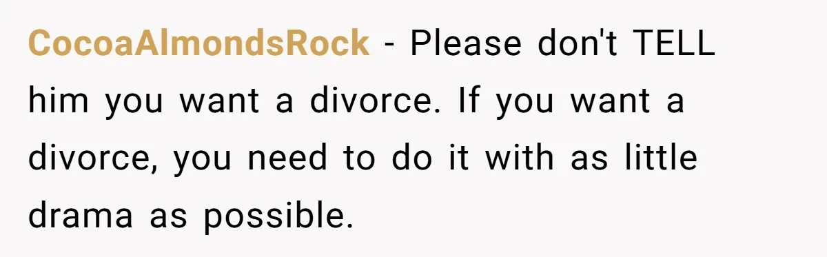 CocoaAlmondsRock − Please don't TELL him you want a divorce. If you want a divorce, you need to do it with as little drama as possible.