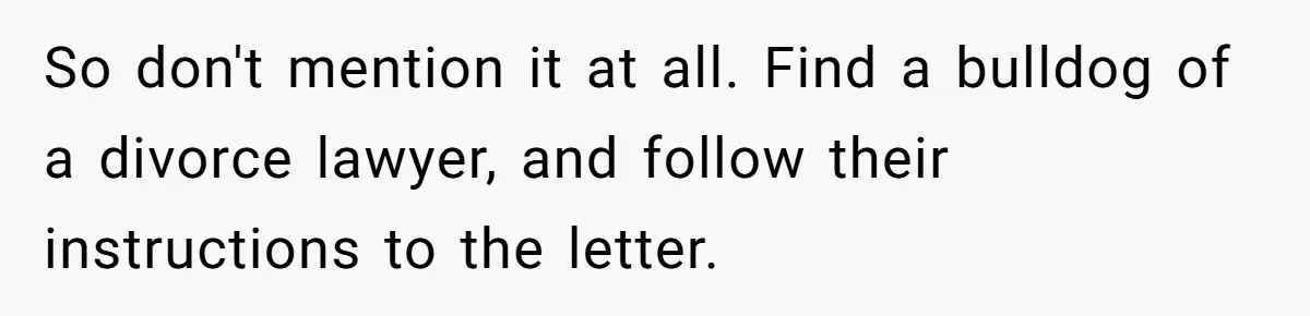 So don't mention it at all. Find a bulldog of a divorce lawyer, and follow their instructions to the letter.