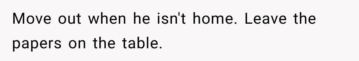 Move out when he isn't home. Leave the papers on the table.
