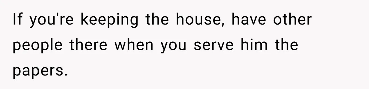 If you're keeping the house, have other people there when you serve him the papers.