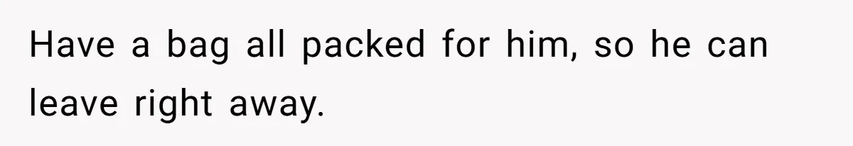 Have a bag all packed for him, so he can leave right away.