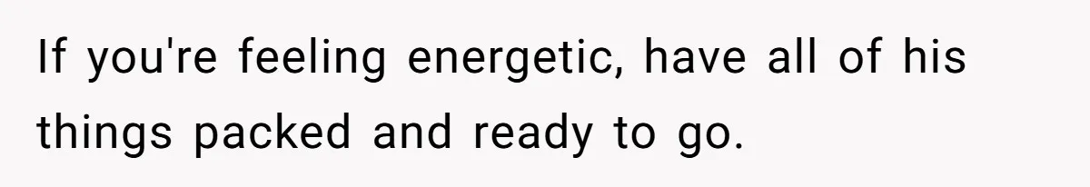 If you're feeling energetic, have all of his things packed and ready to go.