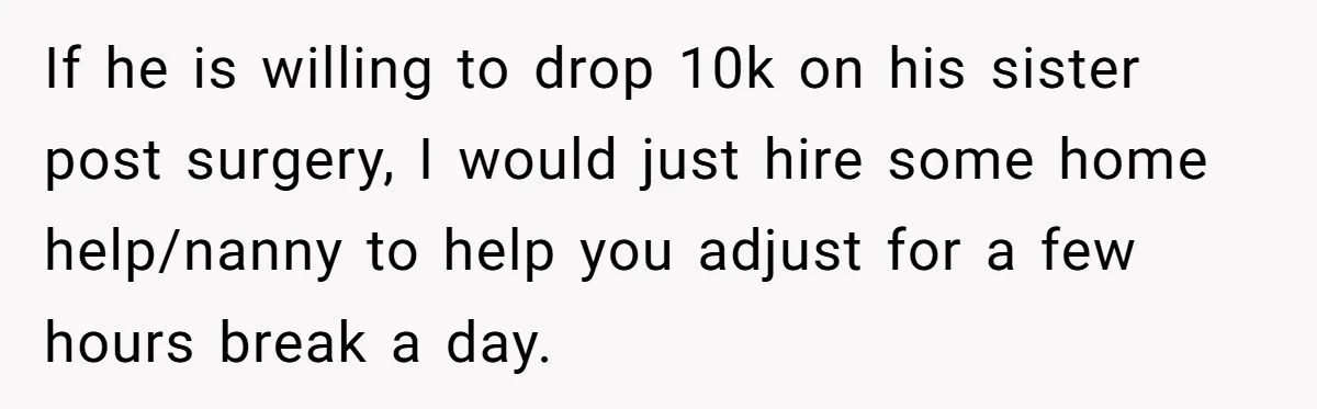If he is willing to drop 10k on his sister post surgery, I would just hire some home help/nanny to help you adjust for a few hours break a day.