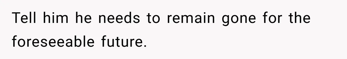 Tell him he needs to remain gone for the foreseeable future.