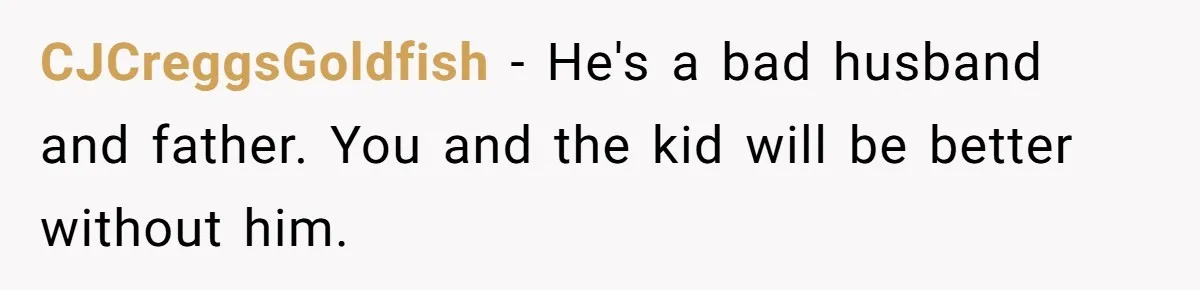 CJCreggsGoldfish − He's a bad husband and father. You and the kid will be better without him.