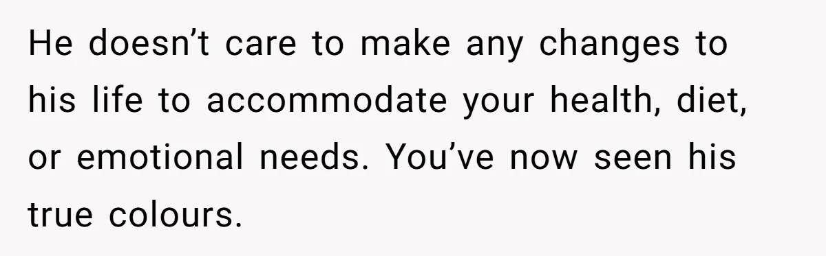 He doesn’t care to make any changes to his life to accommodate your health, diet, or emotional needs. You’ve now seen his true colours.