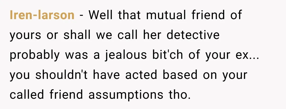 Iren-larson − Well that mutual friend of yours or shall we call her detective probably was a jealous bit'ch of your ex... you shouldn't have acted based on your called...