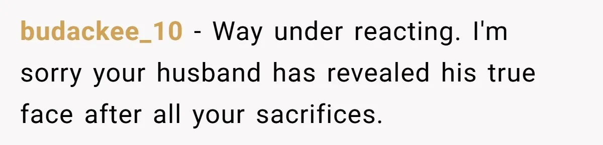 budackee_10 − Way under reacting. I'm sorry your husband has revealed his true face after all your sacrifices.