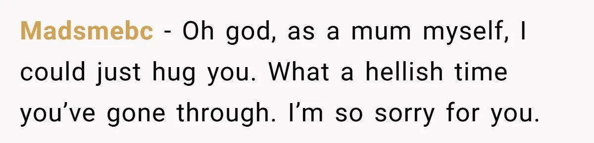 Madsmebc − Oh god, as a mum myself, I could just hug you. What a hellish time you’ve gone through. I’m so sorry for you.