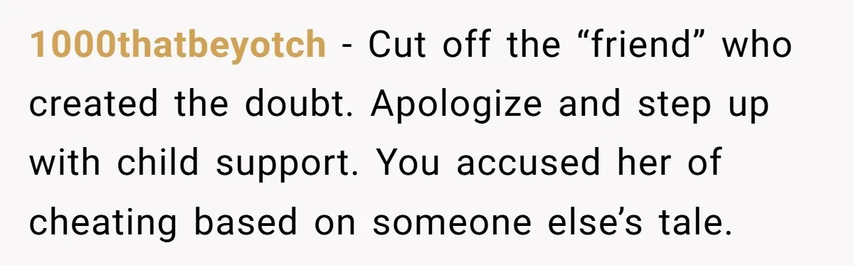 1000thatbeyotch − Cut off the “friend” who created the doubt. Apologize and step up with child support. You accused her of cheating based on someone else’s tale.